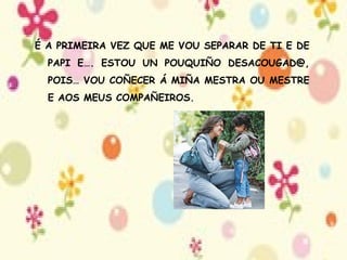 É A PRIMEIRA VEZ QUE ME VOU SEPARAR DE TI E DE PAPI E…. ESTOU UN POUQUIÑO DESACOUGAD@, POIS… VOU COÑECER Á MIÑA MESTRA OU MESTRE E AOS MEUS COMPAÑEIROS. 