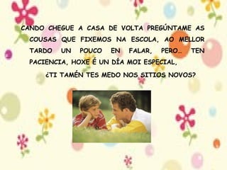 CANDO CHEGUE A CASA DE VOLTA PREGÚNTAME AS COUSAS QUE FIXEMOS NA ESCOLA, AO MELLOR TARDO UN POUCO EN FALAR, PERO… TEN PACIENCIA, HOXE É UN DÍA MOI ESPECIAL, ¿TI TAMÉN TES MEDO NOS SITIOS NOVOS? 