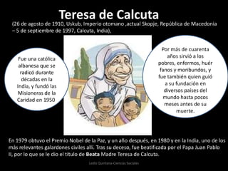 Teresa de Calcuta (26 de agosto de 1910, Uskub, Imperio otomano ,actual Skopje, República de Macedonia – 5 de septiembre de 1997, Calcuta, India),  Por más de cuarenta años sirvió a los pobres, enfermos, huérfanos y moribundos, y fue también quien guió a su fundación en diversos países del mundo hasta pocos meses antes de su muerte. Fue una católica albanesa que se radicó durante décadas en la India, y fundó las Misioneras de la Caridad en 1950.  En 1979 obtuvo el Premio Nobel de la Paz, y un año después, en 1980 y en la India, uno de los más relevantes galardones civiles allí. Tras su deceso, fue beatificada por el Papa Juan Pablo II, por lo que se le dio el título de Beata Madre Teresa de Calcuta. Ledis Quintana-Ciencias Sociales 