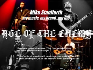 Mike Staniforth my music, my brand…my life “ Bands are corporations now. They have pension plans. Musicians have seen the daylight.” “ There's a lot of integrity with musicians; you really still aspire to grow, and be great, to be the best version of yourself you can be.” 