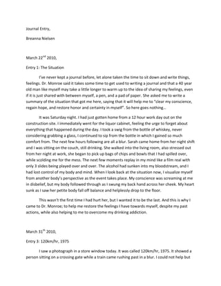 Journal Entry,<br />Breanna Nielsen<br />March 22nd 2010, <br />Entry 1: The Situation<br />I’ve never kept a journal before, let alone taken the time to sit down and write things, feelings. Dr. Monroe said it takes some time to get used to writing a journal and that a 40 year old man like myself may take a little longer to warm up to the idea of sharing my feelings, even if it is just shared with between myself, a pen, and a pad of paper. She asked me to write a summary of the situation that got me here, saying that it will help me to “clear my conscience, regain hope, and restore honor and certainty in myself”. So here goes nothing…<br />It was Saturday night. I had just gotten home from a 12 hour work day out on the construction site. I immediately went for the liquor cabinet, feeling the urge to forget about everything that happened during the day. I took a swig from the bottle of whiskey, never considering grabbing a glass, I continued to sip from the bottle in which I gained so much comfort from. The next few hours following are all a blur. Sarah came home from her night shift and I was sitting on the couch, still drinking. She walked into the living room, also stressed out from her night at work, she began to pick up bags of chips and bowls that I had spilled over, while scolding me for the mess. The next few moments replay in my mind like a film real with only 3 slides being played over and over. The alcohol had sunken into my bloodstream, and I had lost control of my body and mind. When I look back at the situation now, I visualize myself from another body’s perspective as the event takes place. My conscience was screaming at me in disbelief, but my body followed through as I swung my back hand across her cheek. My heart sunk as I saw her petite body fall off balance and helplessly drop to the floor. <br />This wasn’t the first time I had hurt her, but I wanted it to be the last. And this is why I came to Dr. Monroe; to help me restore the feelings I have towards myself, despite my past actions, while also helping to me to overcome my drinking addiction.<br />March 31th 2010,<br />Entry 3: 120km/hr, 1975<br />I saw a photograph in a store window today. It was called 120km/hr, 1975. It showed a person sitting on a crossing gate while a train came rushing past in a blur. I could not help but think about the photograph, and how it related to my situation, as well as reminded me of the accident. Each time the accident replayed in my mind, I felt like that person sitting on the crossing gate would have; helpless and unable to take any action but sit and watch as the train passed right in front of them. Just as the accident was “uncontrollable” in my condition, and I couldn’t do anything but watch as my body took a swing at her, and still cannot do anything but watch, as the memory passes through my brain 120 km/hr every hour on the hour. In the scenario in the photograph, as the train passes by, or even once it has past, you can still hear the train, feel its vibrations through the ground, and see the smoke as it fills up the clean blue sky, just as I still have to deal with the consequences of my actions, manage the guilt that has built inside of me, and restore the honor and certainty in myself which I have weakened, due to the accident. <br />April 12th 2010<br />Entry 5: Redemption<br />I had an appointment with Dr. Monroe today. She said she was very impressed by my improvement throughout the past few weeks. During our appointment she brought forward an excerpt from a story called Redemption. It revolved around a boy named Jack who had accidently killed his brother and was living in guilt because of his actions. What Dr. Monroe suggested to do was, like Jack did in the story, find something to confide in, to give myself joy. Something that would clear my mind of the past and would help me rebuild my confidence and self respect. At the end of the appointment she gave me a harmonica and the second paragraph in the excerpt from Redemption, saying that playing around with it and creating my own tunes would help me vent and relax, and to finish reading the rest of the excerpt and record my feelings on it.<br />I finished reading the excerpt.  It ended with Jack in his French horn lesson, listening to his teacher play. He asked if the teacher thought Jack would ever be as good as him. Discouragingly the teacher let him down, giving him the Impression that he wouldn’t be, and when Jack left the lesson, the teacher asked if he would see him at the next lesson, and although his honor and certainty and been broken, he said he would be there again. I was inspired that, although he had been shattered by the actions of his teacher he was going to stick to it.<br />