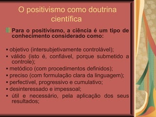 O positivismo como doutrina científica  Para o positivismo, a ciência é um tipo de conhecimento considerado como: ▪  objetivo (intersubjetivamente controlável); ▪  válido (isto é, confiável, porque submetido a controle); ▪  metódico (com procedimentos definidos); ▪  preciso (com formulação clara da linguagem); ▪  perfectível, progressivo e cumulativo; ▪  desinteressado e impessoal; ▪  útil e necessário, pela aplicação dos seus resultados; 
