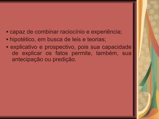 ▪  capaz de combinar raciocínio e experiência; ▪  hipotético, em busca de leis e teorias; ▪  explicativo e prospectivo, pois sua capacidade de explicar os fatos permite, também, sua antecipação ou predição. 