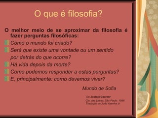 O que é filosofia? O melhor meio de se aproximar da filosofia é fazer perguntas filosóficas: Como o mundo foi criado?  Será que existe uma vontade ou um sentido  por detrás do que ocorre?  Há vida depois da morte?  Como podemos responder a estas perguntas?  E, principalmente: como devemos viver? Mundo de Sofia   De  Jostein Gaarder  Cia. das Letras, São Paulo, 1998   Tradução de João Azenha Jr.  