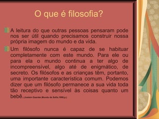 O que é filosofia? A leitura do que outras pessoas pensaram pode nos ser útil quando precisamos construir nossa própria imagem do mundo e da vida. Um filósofo nunca é capaz de se habituar completamente com este mundo. Para ele ou para ela o mundo continua a ter algo de incompreensível, algo até de enigmático, de secreto. Os filósofos e as crianças têm, portanto, uma importante característica comum. Podemos dizer que um filósofo permanece a sua vida toda tão receptivo e sensível às coisas quanto um bebê. ( Jostein Gaarder,Mundo de Sofia,1998,p.) ‏ 