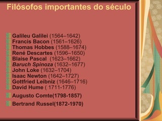 Filósofos importantes do século  Galileu Galilei  (1564–1642)  Francis Bacon  (1561–1626)  Thomas Hobbes  (1588–1674)  René Descartes  (1596–1650)  Blaise Pascal   (1623–1662)  Baruch Spinoza  (1632–1677)  John Loke  (1632–1704)  Isaac Newton  (1642–1727)  Gottfried Leibniz  (1646–1716)  David Hume  ( 1711-1776) Augusto Comte(1798-1857)   Bertrand Russel(1872-1970) 