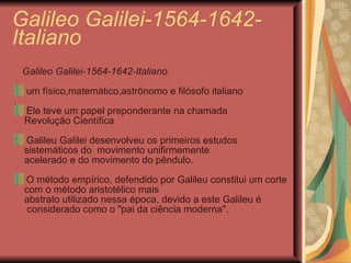 Galileo Galilei-1564-1642- Italiano Galileo Galilei-1564-1642-Italiano. um físico,matemático,astrônomo e filósofo italiano . Ele teve um papel preponderante na chamada Revolução Científica Galileu Galilei desenvolveu os primeiros estudos  sistemáticos do  movimento unifirmemente  acelerado e do movimento do pêndulo. O método empírico, defendido por Galileu constitui um corte  com o método aristotélico mais  abstrato utilizado nessa época, devido a este Galileu é  considerado como o "pai da ciência moderna".  