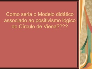 Como seria o Modelo didático associado ao positivismo lógico do Círculo de Viena???? 