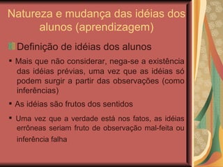 Natureza e mudança das idéias dos alunos (aprendizagem) ‏ Definição de idéias dos alunos ▪  Mais que não considerar, nega-se a existência das idéias prévias, uma vez que as idéias só podem surgir a partir das observações (como inferências) ‏ ▪  As idéias são frutos dos sentidos ▪  Uma vez que a verdade está nos fatos, as idéias errôneas seriam fruto de observação mal-feita ou inferência falha   