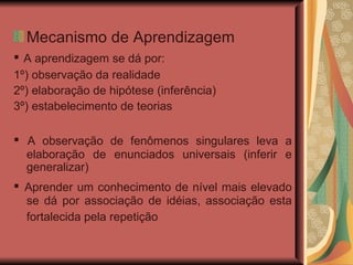 Mecanismo de Aprendizagem ▪  A aprendizagem se dá por: 1º) observação da realidade 2º)  elaboração de hipótese (inferência) ‏ 3º)  estabelecimento de teorias ▪  A observação de fenômenos singulares leva a elaboração de enunciados universais (inferir e generalizar) ‏ ▪  Aprender um conhecimento de nível mais elevado se dá por associação de idéias, associação esta fortalecida pela repetição   