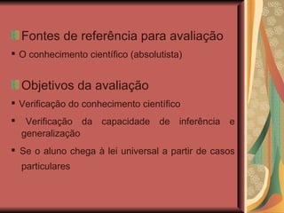 Fontes de referência para avaliação ▪  O conhecimento científico (absolutista) ‏ Objetivos da avaliação ▪  Verificação do conhecimento científico ▪  Verificação da capacidade de inferência e generalização ▪  Se o aluno chega à lei universal a partir de casos particulares   