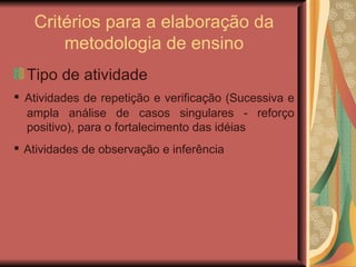 Critérios para a elaboração da metodologia de ensino Tipo de atividade ▪  Atividades de repetição e verificação (Sucessiva e ampla análise de casos singulares - reforço positivo), para o fortalecimento das idéias ▪  Atividades de observação e inferência   