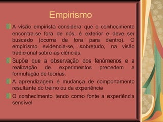 Empirismo A visão empirista considera que o conhecimento encontra-se fora de nós, é exterior e deve ser buscado (ocorre de fora para dentro). O empirismo evidencia-se, sobretudo, na visão tradicional sobre as ciências. Supõe que a observação dos fenômenos e a realização de experimentos precedem a formulação de teorias.  A aprendizagem é mudança de comportamento resultante do treino ou da experiência O conhecimento tendo como fonte a experiência sensível 
