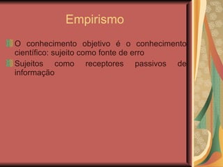 Empirismo  O conhecimento objetivo é o conhecimento científico: sujeito como fonte de erro Sujeitos como receptores passivos de informação 