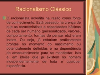 Racionalismo Clássico O racionalista acredita na razão como fonte de conhecimento. Está baseado na crença de que  as características e capacidades básicas de cada ser humano (personalidade, valores, comportamento, formas de pensar etc) eram inatas. Ou seja, já estariam praticamente prontas no momento do nascimento ou potencialmente definidas e na dependência do amadurecimento para se manifestar, isto é,  em idéias que já existem no homem independentemente de toda e qualquer experiência.  
