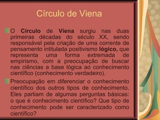 Círculo de Viena O  Círculo  de  Viena  surgiu nas duas primeiras décadas do século XX, sendo responsável pela criação de uma corrente de pensamento intitulada positivismo  lógico,  que representa uma forma extremada de empirismo, com a preocupação de buscar nas ciências a base lógica ao conhecimento científico (conhecimento verdadeiro). Preocupação em diferenciar o conhecimento científico dos outros tipos de conhecimento. Eles partiam de algumas perguntas básicas: o que é conhecimento científico? Que tipo de conhecimento pode ser caracterizado como científico?  