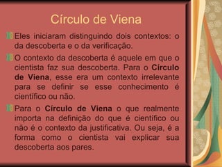 Círculo de Viena Eles iniciaram distinguindo dois contextos: o da descoberta e o da verificação.  O contexto da descoberta é aquele em que o cientista faz sua descoberta. Para o  Círculo de Viena , esse era um contexto irrelevante para se definir se esse conhecimento é científico ou não.  Para o  Círculo de Viena  o que realmente importa na definição do que é científico ou não é o contexto da justificativa. Ou seja, é a forma como o cientista vai explicar sua descoberta aos pares.  