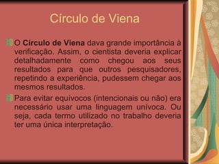 Círculo de Viena O  Círculo de Viena  dava grande importância à verificação. Assim, o cientista deveria explicar detalhadamente como chegou aos seus resultados para que outros pesquisadores, repetindo a experiência, pudessem chegar aos mesmos resultados.  Para evitar equívocos (intencionais ou não) era necessário usar uma linguagem unívoca. Ou seja, cada termo utilizado no trabalho deveria ter uma única interpretação.  