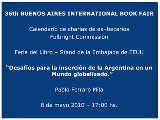 36th BUENOS AIRES INTERNATIONAL BOOK FAIR Calendario de charlas de ex–becarios Fulbright Commission Feria del Libro – Stand de la Embajada de EEUU “ Desafíos para la inserción de la Argentina en un Mundo globalizado.” Pablo Ferraro Mila 8 de mayo 2010 – 17:00 hs. 