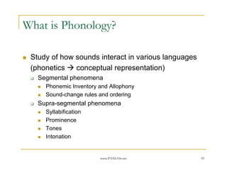www.PANL10n.net 43
What is Phonology?
Study of how sounds interact in various languages
(phonetics conceptual representation)
Segmental phenomena
Phonemic Inventory and Allophony
Sound-change rules and ordering
Supra-segmental phenomena
Syllabification
Prominence
Tones
Intonation
 