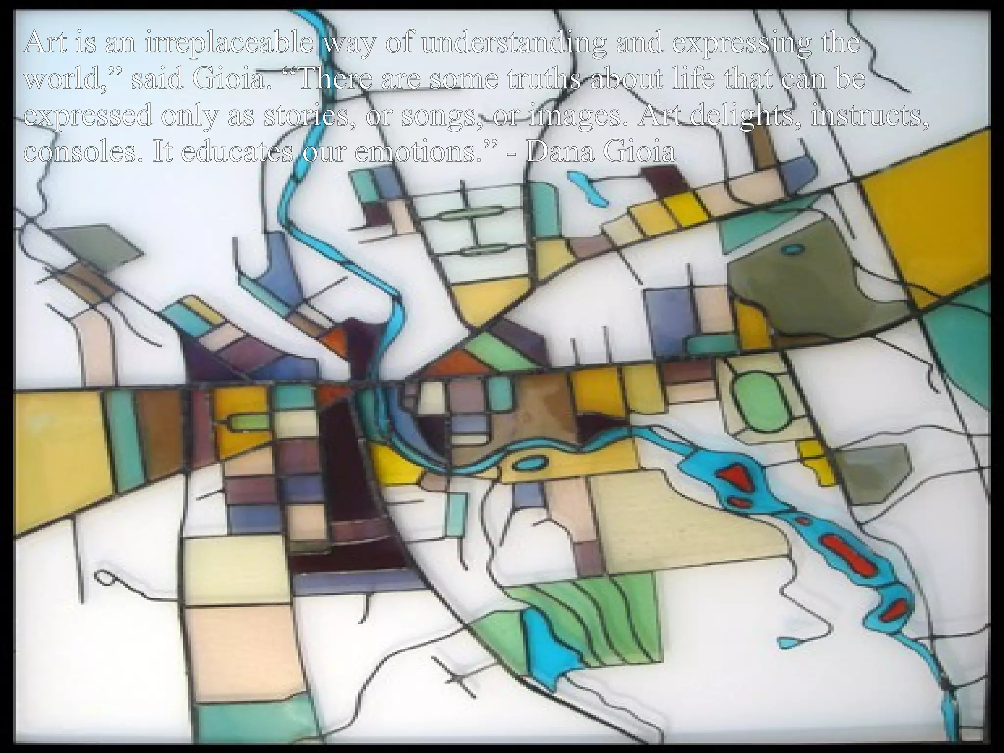 Art is an irreplaceable way of understanding and expressing the world,” said Gioia. “There are some truths about life that can be expressed only as stories, or songs, or images. Art delights, instructs, consoles. It educates our emotions.” - Dana Gioia 