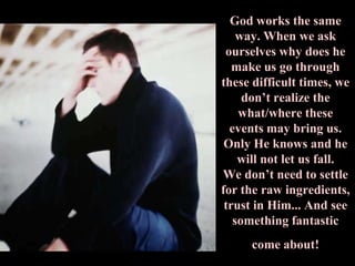 God works the same way. When we ask ourselves why does he make us go through these difficult times, we don’t realize the what/where these events may bring us. Only He knows and he will not let us fall. We don’t need to settle for the raw ingredients, trust in Him... And see something fantastic come about!