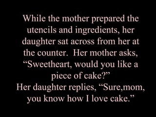 While the mother prepared the utencils and ingredients, her daughter sat across from her at the counter.  Her mother asks,“Sweetheart, would you like a piece of cake?” Her daughter replies, “Sure,mom, you know how I love cake.”