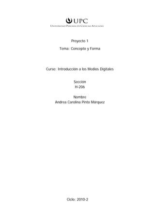                                                   

 

 

                   Proyecto 1

            Tema: Concepto y Forma




    Curso: Introducción a los Medios Digitales


                     Sección
                      H-206

                   Nombre
         Andrea Carolina Pinto Márquez




                Ciclo: 2010-2
 