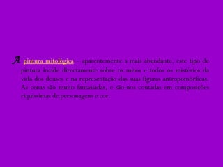 A   pintura mitológica   – aparentemente a mais abundante, este tipo de pintura incide directamente sobre os mitos e todos os mistérios da vida dos deuses e na representação das suas figuras antropomórficas. As cenas são muito fantasiadas, e são-nos contadas em composições riquíssimas de personagens e cor. 
