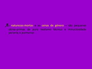 A s  naturezas-mortas  e as  cenas de género  – são pequenas obras-primas de puro realismo técnico e minuciosidade perante o pormenor. 