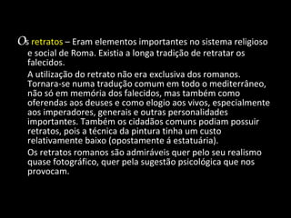O s   retratos   – Eram elementos importantes no sistema religioso e social de Roma. Existia a longa tradição de retratar os falecidos. A utilização do retrato não era exclusiva dos romanos. Tornara-se numa tradução comum em todo o mediterrâneo, não só em memória dos falecidos, mas também como oferendas aos deuses e como elogio aos vivos, especialmente aos imperadores, generais e outras personalidades importantes. Também os cidadãos comuns podiam possuir retratos, pois a técnica da pintura tinha um custo relativamente baixo (opostamente á estatuária). Os retratos romanos são admiráveis quer pelo seu realismo quase fotográfico, quer pela sugestão psicológica que nos provocam. 