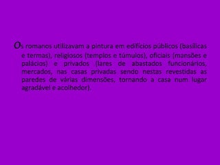 O s romanos utilizavam a pintura em edifícios públicos (basílicas e termas), religiosos (templos e túmulos), oficiais (mansões e palácios) e privados (lares de abastados funcionários, mercados, nas casas privadas sendo nestas revestidas as paredes de várias dimensões, tornando a casa num lugar agradável e acolhedor). 