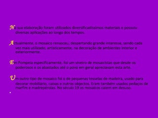 N a sua elaboração foram utilizados diversificadíssimos materiais e possuiu diversas aplicações ao longo dos tempos. A ctualmente, o mosaico renasceu, despertando grande interesse, sendo cada vez mais utilizado, artisticamente, na decoração de ambientes interior e exteriormente. E m Pompeia especificamente, foi um viveiro de mosaicistas que desde os poderosos e os abastados até o povo em geral apreciavam esta arte. U m outro tipo de mosaico foi o de pequenas tesselas de madeira, usado para decorar mobiliário, caixas e outros objectos. Eram também usados pedaços de marfim e madrepérolas. No século 19 os mosaicos caiem em desuso.   
