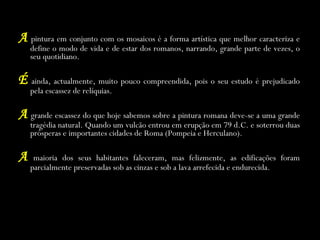 A   pintura em conjunto com os mosaicos é a forma artística que melhor caracteriza e define o modo de vida e de estar dos romanos, narrando, grande parte de vezes, o seu quotidiano. É   ainda, actualmente, muito pouco compreendida, pois o seu estudo é prejudicado pela escassez de relíquias. A   grande escassez do que hoje sabemos sobre a pintura romana deve-se a uma grande tragédia natural. Quando um vulcão entrou em erupção em 79 d.C. e soterrou duas prósperas e importantes cidades de Roma (Pompeia e Herculano). A   maioria dos seus habitantes faleceram, mas felizmente, as edificações foram parcialmente preservadas sob as cinzas e sob a lava arrefecida e endurecida. 