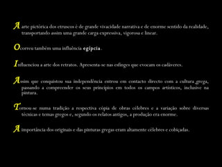 A  arte pictórica dos etruscos é de grande vivacidade narrativa e de enorme sentido da realidade, transportando assim uma grande carga expressiva, vigorosa e linear. O correu também uma influência  egípcia . I nfluenciou a arte dos retratos. Apresenta-se nas esfinges que evocam os cadáveres. A ssim que conquistou sua independência entrou em contacto directo com a cultura   grega, passando a compreender os seus princípios em todos os campos artísticos, inclusive na pintura. T ornou-se numa tradição a respectiva cópia de obras célebres e a variação sobre diversas técnicas e temas gregos e, segundo os relatos antigos, a produção era enorme. A  importância dos originais e das pinturas gregas eram altamente célebres e cobiçadas. 