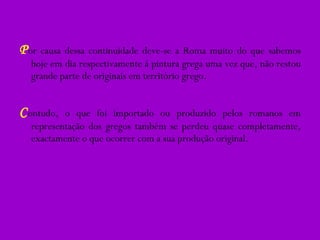 P or causa dessa continuidade deve-se a Roma muito do que sabemos hoje em dia respectivamente á pintura grega uma vez que, não restou grande parte de originais em território grego. C ontudo, o que foi importado ou produzido pelos romanos em representação dos gregos também se perdeu quase completamente, exactamente o que ocorrer com a sua produção original. 
