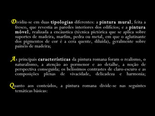 D ividiu-se em duas  tipologias  diferentes: a  pintura mural , feita a fresco, que revestia as paredes interiores dos edifícios; e a  pintura móvel , realizada a encáustica (técnica pictórica que se aplica sobre suportes de madeira, marfim, pedra ou metal, em que o aglutinante dos pigmentos de cor é a cera quente, diluída), geralmente sobre painéis de madeira; A s principais  características  da pintura romana foram o realismo, o naturalismo, a atenção ao pormenor e ao detalhe, a noção de perspectiva conseguida; os belíssimos contrastes de claro-escuro e as composições plenas de vivacidade, delicadeza e harmonia; Q uanto aos conteúdos, a pintura romana divide-se nas seguintes temáticas básicas: 