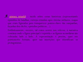 A   pintura triunfal   - incide sobre cenas históricas (representando episódios de batalhas, cortejos triunfais após vitórias militares, mapas que eram figurados para transparecer pontos-chave das campanhas, façanhas dos chefes, episódios políticos…). Estilisticamente, recorre, tal como ocorre nos relevos, à narrativa contínua onde e figura principal é repetida e as figuras secundárias são colocadas lado a lado. A representação é precisa, quer em pormenores formais, quer nas inscrições que identificam os protagonistas. 