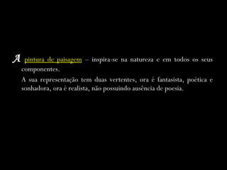A   pintura de paisagem   – inspira-se na natureza e em todos os seus componentes. A sua representação tem duas vertentes, ora é fantasista, poética e sonhadora, ora é realista, não possuindo ausência de poesia. 
