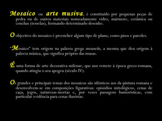Mosaico  ou  arte musiva ,   é constituído por pequenas peças de pedra ou de outros materiais nomeadamente vidro, mármore, cerâmica ou conchas (tesselas), formando determinado desenho. O   objectivo do mosaico é preencher algum tipo de plano, como pisos e paredes. &quot; M osaico&quot; tem origem na palavra grega  mouseîn , a mesma que deu origem à palavra música, que significa próprio das musas. É   uma forma de arte decorativa milenar, que nos remete à época greco-romana, quando atingiu o seu apogeu (século IV). O s grandes e principais temas dos mosaicos são idênticos aos da pintura romana e desenvolvem-se em composições figurativas: episódios mitológicos, cenas de caça, jogos, naturezas-mortas e, por vezes passagens humorísticas, com particular evidência para cenas ilusórias. 