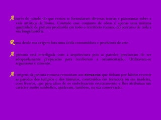 A través do estudo do que restou se formularam diversas teorias e panoramas sobre a vida artística de Roma. Contudo esse conjunto de obras é apenas uma mínima quantidade de pintura produzida em todo o território romano no percurso de toda a sua longa história.  R oma desde sua origem fora uma ávida consumidora e produtora de arte. A  pintura está interligada com a arquitectura pois as paredes precisavam de ser adequadamente preparadas para receberem a ornamentação. Utilizavam-se argamassas e cimento. A s origens da pintura romana remontam aos  etruscos  que tinham por hábito revestir as paredes dos templos e dos túmulos, construídos em terracota ou em madeira, com frescos, que para além de os embelezarem esteticamente e lhes atribuíam um carácter muito simbólico, ajudavam, também, na sua conservação. 