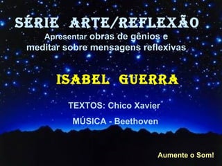 SÉRIE  ARTE/REFLEXÃO Apresentar  obras de gênios e  meditar sobre mensagens reflexivas   ISABEL  GUERRA TEXTOS: Chico Xavier  MÚSICA - Beethoven Aumente o Som! 