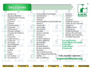 Secciones
1.    Acapulco                  25.   Manzanillo Costalegre        48. Tijuana
2.    Aguascalientes            26.   Matamoros                    49. Torreón           PLAN 2010-2011
3.    Angelópolis Cholula       27.   Mazatlán                     50. Tulum
4.    Caborca                   28.   Mérida                       51. Uruapan
5.    Cancún                    29.   Metropolitana del Estado de 52. Valle de Toluca
6.    Celaya                          México                       53. Valle de San Quintín
7.    Compostela                30.    Mexicali                    54. Veracruz
8.    Chapala                   31.   Monclova                     55. Villahermosa
9.    Chihuahua                 32.   Monterrey                    56. Zacatecas
10.   Ciudad Juárez             33.   Morelia                      57. Tuxtla Gutiérrez
11.   Ciudad de México          34.   Nuevo Laredo                 58. Ixtapa Zihuatanejo
12.   Colima                    35.   Pachuca                      59. Bahías de Huatulco
13.   Cozumel                   36.   Puebla                       60. Ciudad Tlaxcala
14.   Cuernavaca                37.   Puerto Peñasco
15.   Culiacán                  38.   Puerto Vallarta              Cd. Del Carmen
16.   Durango                   39.   Querétaro                    Costa Alegre Cihuatlán
17.   Guadalajara               40.   Reynosa                      Ensenada
18.   Hermosillo                41.   Riviera Maya                 Costa Maya
19.   Irapuato                  42.   Riviera Nayarita             Campeche
20.   La Paz                    43.   Rosarito
21.   León                      44.   San Carlos Sonora
22.   Loreto                    45.    San Miguel de Allende
23.   Los Cabos                 46.   Saltillo                 Dudas, preguntas o sugerencias
      Los Mochis                      San Luis Potosí
24.
       15             15
                                47.
                                  15                15            expansion@ampi.org
                                                                    15       15                     15



Antecedentes        Servicios    Capacitación            Imagen           Tecnología         Normatividad
 