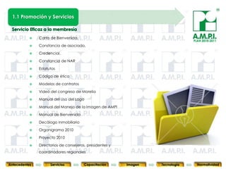 1.1 Promoción y Servicios



               Carta de Bienvenida,
                                                                                                PLAN 2010-2011
               Constancia de asociado,

               Credencial,

               Constancia de NAR

               Estatutos

               Código de ética

               Modelos de contratos

               Video del congreso de Morelia

               Manual del Uso del Logo

               Manual del Manejo de la Imagen de AMPI

               Manual de Bienvenida

               Decálogo Inmobiliario

               Organigrama 2010

               Proyecto 2010

       20      Directorios de consejeros, presidentes y
                         20                20              20            20                20              20
                coordinadores regionales


Antecedentes          Servicios          Capacitación           Imagen        Tecnología          Normatividad
 