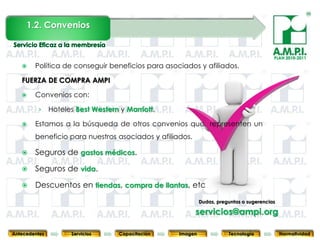 1.2. Convenios


                                                                                              PLAN 2010-2011

       Política de conseguir beneficios para asociados y afiliados.

   FUERZA DE COMPRA AMPI

       Convenios con:

         ›     Hoteles Best Western y Marriott.

       Estamos a la búsqueda de otros convenios que representen un
        beneficio para nuestros asociados y afiliados.

       Seguros de gastos médicos.

       Seguros de vida.

       Descuentos en tiendas, compra de llantas, etc
                                                                 Dudas, preguntas o sugerencias
       21              21            21            21                21                  21              21
                                                             servicios@ampi.org

Antecedentes         Servicios      Capacitación        Imagen              Tecnología            Normatividad
 