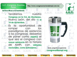 1.3.1. Congreso, Eventos,   http://www.congresonacionalampi.com.mx
          Foros


    •    Tendremos            nuestro                                                  PLAN 2010-2011


      Congreso en la Cd. de Monterrey,
      Nuevo León, del día 11 al
      14 de noviembre.
    • Es la oportunidad de
      romper           con          los
      paradigmas de asistencia
      a los congresos, debemos
      de poner como objetivo el
      que sea el congreso con
      mayor asistencia en la historia
      de AMPI, con visitantes
      nacionales, como extranjeros.                       Dudas, preguntas o sugerencias
        23        23          23            23                23                  23              23
                                                     congreso@ampi.org

 Antecedentes   Servicios    Capacitación        Imagen              Tecnología            Normatividad
 