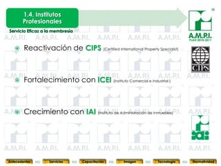 1.4. Institutos
       Profesionales

                                                                                    PLAN 2010-2011


       Reactivación de CIPS (Certified International Property Specialist)



       Fortalecimiento con ICEI (Instituto Comercial e Industrial )



       Crecimiento con IAI (Instituto de Administración de Inmuebles)



       26           26            26           26            26                26              26



Antecedentes      Servicios     Capacitación        Imagen        Tecnología          Normatividad
 
