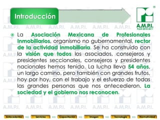Introducción
                                                                            PLAN 2010-2011


       La Asociación Mexicana de Profesionales
        Inmobiliarios, organismo no gubernamental, rector
        de la actividad inmobiliaria. Se ha construido con
        la visión que todos los asociados, consejeros y
        presidentes seccionales, consejeros y presidentes
        nacionales hemos tenido. La lucha lleva 54 años,
        un largo camino, pero también con grandes frutos,
        hoy por hoy, con el trabajo y el esfuerzo de todas
        las grandes personas que nos antecedieron. La
        sociedad y el gobierno nos reconocen.

        3         3          3            3            3                3              3



Antecedentes   Servicios   Capacitación       Imagen       Tecnología         Normatividad
 