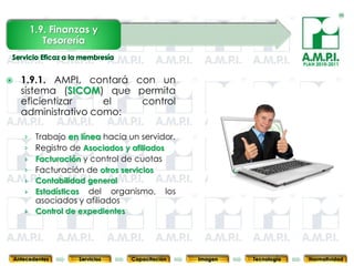 1.9. Finanzas y
              Tesorería

                                                                                         PLAN 2010-2011


     1.9.1. AMPI, contará con un
      sistema (SICOM) que permita
      eficientizar     el   control
      administrativo como:

       › Trabajo en línea hacia un servidor.
       › Registro de Asociados y afiliados
       › Facturación y control de cuotas
       › Facturación de otros servicios
       › Contabilidad general
       › Estadísticas del organismo, los
            asociados y afiliados
       ›    Control de expedientes

            33          33            33            33            33                33              33



    Antecedentes      Servicios      Capacitación        Imagen        Tecnología          Normatividad
 