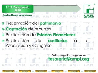 1.9.2. Presupuesto
            2010

                                                                                 PLAN 2010-2011




 Preservación del patrimonio
 Captación de recursos
 Publicación de Estados Financieros
 Publicación   de     auditorías  a                                             la
  Asociación y Congreso

                                            Dudas, preguntas o sugerencias

                                           tesoreria@ampi.org
       34         34         34             34            34                34              34



Antecedentes    Servicios   Capacitación         Imagen        Tecnología          Normatividad
 